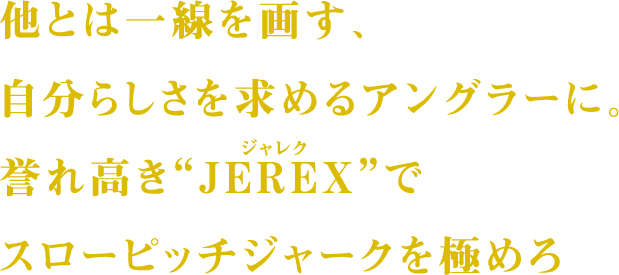 他とは一線を画す、自分らしさを求めるアングラーに。誉れ高き“JEREX”でスローピッチジャークを極めろ